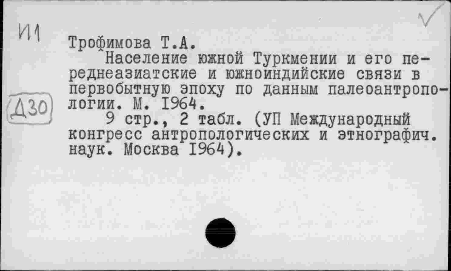 ﻿Трофимова T.А.
Население южной Туркмении и его переднеазиатские и южноиндийские связи в первобытную эпоху по данным палеоантропо логии. М. 1964.
9 стр., 2 табл. (УП Международный конгресс антропологических и этнографич. наук. Москва 1964).